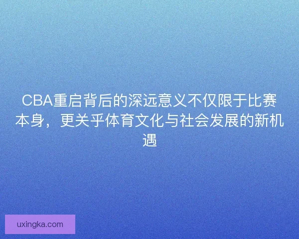 CBA重启背后的深远意义不仅限于比赛本身，更关乎体育文化与社会发展的新机遇