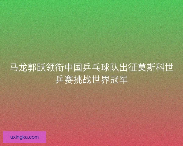 马龙郭跃领衔中国乒乓球队出征莫斯科世乒赛挑战世界冠军