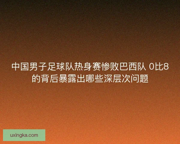 中国男子足球队热身赛惨败巴西队 0比8的背后暴露出哪些深层次问题