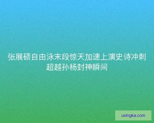 张展硕自由泳末段惊天加速上演史诗冲刺超越孙杨封神瞬间